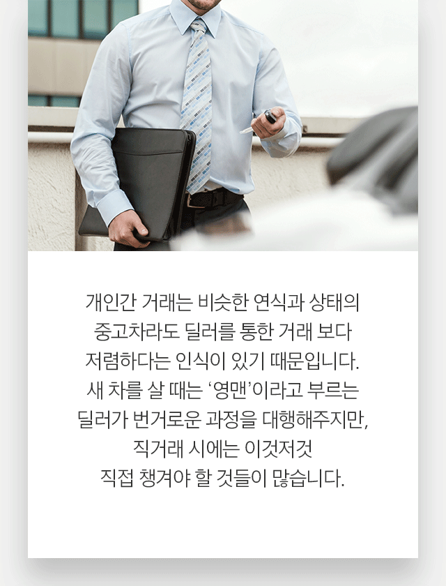 개인간 거래는 비슷한 연식과 상태의 중고차라도 딜러를 통한 거래 보다 저렴하다는 인식이 있기 때문입니다. 새 차를 살 때는 ‘영맨’이라고 부르는 딜러가 번거로운 과정을 대행해주지만, 직거래 시에는 이것저것 직접 챙겨야 할 것들이 많습니다.