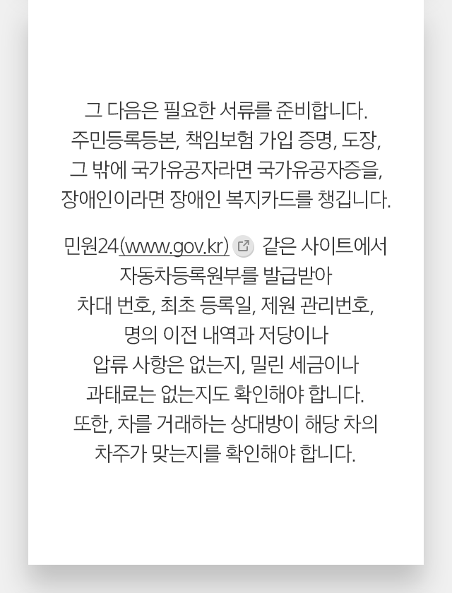 그 다음은 필요한 서류를 준비합니다. 주민등록등본, 책임보험 가입 증명, 도장, 그 밖에 국가유공자라면 국가유공자증을, 장애인이라면 장애인 복지카드를 챙깁니다. 민원24(www.gov.kr) 같은 사이트에서 자동차등록원부를 발급받아 차대 번호, 최초 등록일, 제원 관리번호, 명의이전 내역과 저당이나 압류 사항은 없는지, 밀린 세금이나 과태료는 없는지도 확인해야 합니다. 또한, 차를 거래하는 상대방이 해당 차의 차주가 맞는지를 확인해야 합니다.