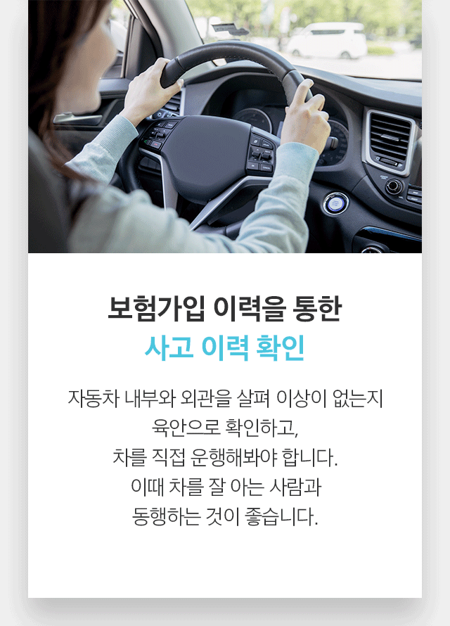 보험가입 이력을 통한 사고 이력 확인 자동차 내부와 외관을 살펴 이상이 없는지 육안으로 확인하고, 차를 직접 운행해봐야 합니다. 이때 차를 잘 아는 사람과 동행하는 것이 좋습니다. 