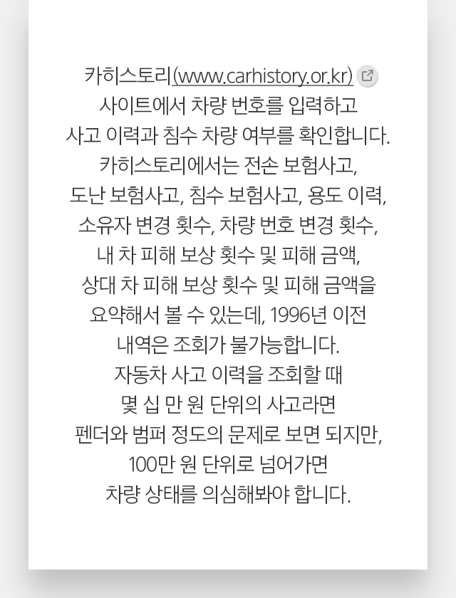카히스토리(www.carhistory.or.kr) 사이트에서 차량 번호를 입력하고 사고 이력과 침수 차량 여부를 확인합니다. 카히스토리에서는 전손 보험사고, 도난 보험사고, 침수 보험사고, 용도 이력, 소유자 변경 횟수, 차량 번호 변경 횟수, 내 차 피해 보상 횟수 및 피해 금액, 상대 차 피해 보상 횟수 및 피해 금액을 요약해서 볼 수 있는데, 1996년 이전 내역은 조회가 불가능합니다. 자동차 사고 이력을 조회할 때 몇 십 만 원 단위의 사고라면 펜더와 범퍼 정도의 문제로 보면 되지만, 100만 원 단위로 넘어가면 차량 상태를 의심해봐야 합니다.  