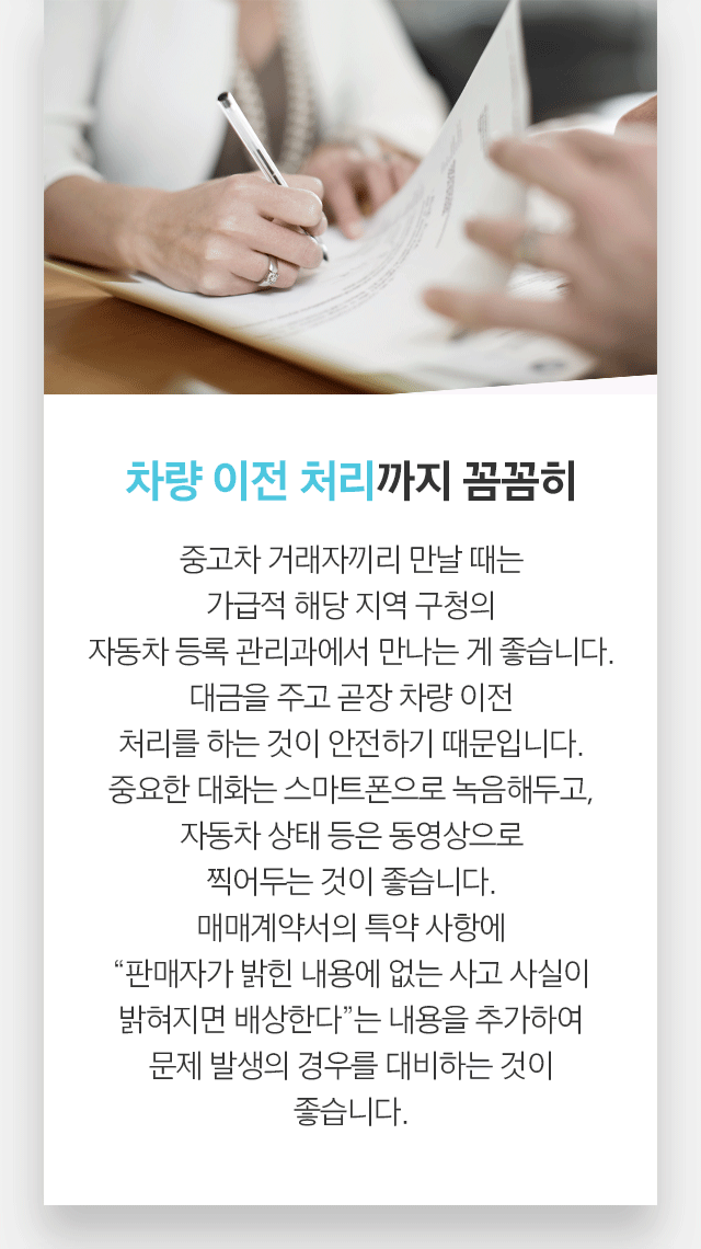 차량 이전 처리까지 꼼꼼히 중고차 거래자끼리 만날 때는 가급적 해당 지역 구청의 자동차 등록 관리과에서 만나는 게 좋습니다. 대금을 주고 곧장 차량 이전 처리를 하는 것이 안전하기 때문입니다. 중요한 대화는 스마트폰으로 녹음해두고, 자동차 상태 등은 동영상으로 찍어두는 것이 좋습니다. 매매계약서의 특약 사항에 “판매자가 밝힌 내용에 없는 사고 사실이 밝혀지면 배상한다”는 내용을 추가하여 문제 발생의 경우를 대비하는 것이 좋습니다. 