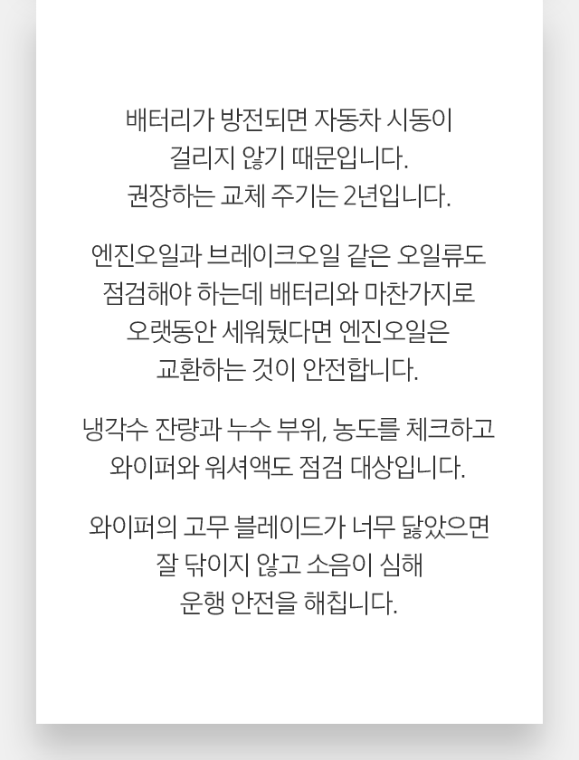 배터리가 방전되면 자동차 시동이 걸리지 않기 때문입니다. 권장하는 교체 주기는 2년입니다.엔진오일과 브레이크오일 같은 오일류도 점검해야 하는데 배터리와 마찬가지로 오랫동안 세워뒀다면 엔진오일은 교환하는 것이 안전합니다. 냉각수 잔량과 누수 부위, 농도를 체크하고 와이퍼와 워셔액도 점검 대상입니다. 와이퍼의 고무 블레이드가 너무 닳았으면 잘 닦이지 않고 소음이 심해 운행 안전을 해칩니다.