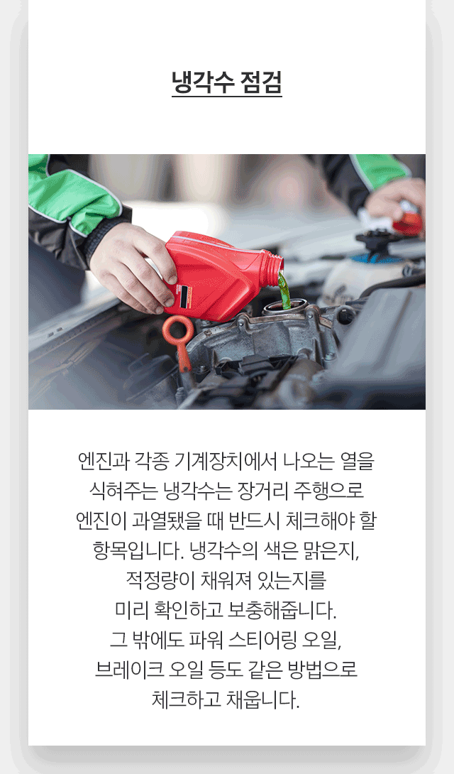 냉각수 점검 엔진과 각종 기계장치에서 나오는 열을 식혀주는 냉각수는 장거리 주행으로 엔진이 과열됐을 때 반드시 체크해야 할 항목입니다. 냉각수의 색은 맑은지, 적정량이 채워져 있는지를 미리 확인하고 보충해줍니다. 그 밖에도 파워 스티어링 오일, 브레이크 오일 등도 같은 방법으로 체크하고 채웁니다.