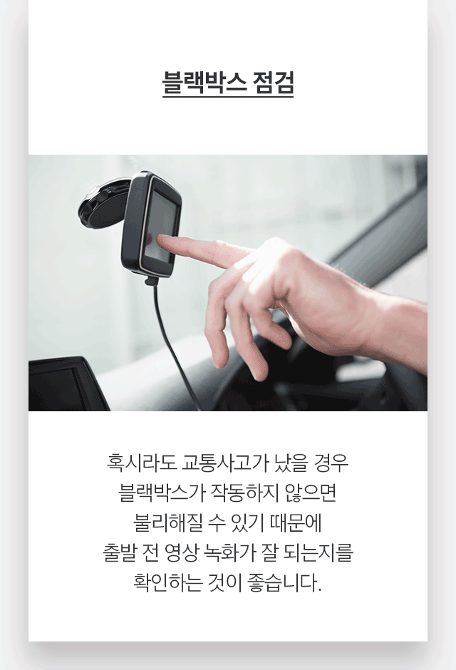 블랙박스 점검 혹시라도 교통사고가 났을 경우 블랙박스가 작동하지 않으면 불리해질 수 있기 때문에 출발 전 영상 녹화가 잘 되는지를 확인하는 것이 좋습니다.