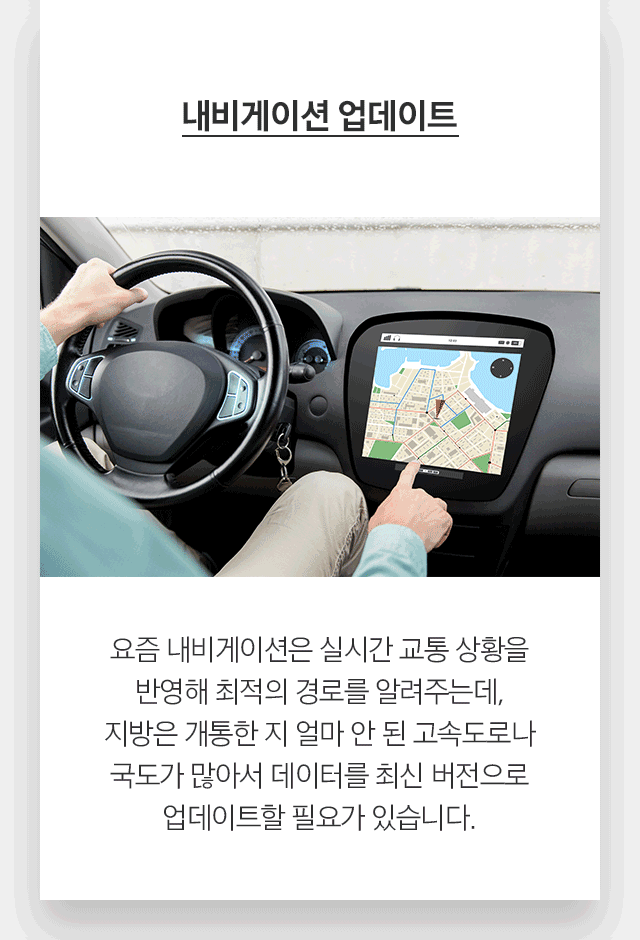 내비게이션 업데이트 요즘 내비게이션은 실시간 교통 상황을 반영해 최적의 경로를 알려주는데, 지방은 개통한 지 얼마 안 된 고속도로나 국도가 많아서 데이터를 최신 버전으로 업데이트할 필요가 있습니다.