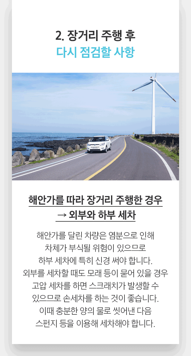 2. 장거리 주행 후 다시 점검할 사항 해안가를 따라 장거리 주행한 경우  → 외부와 하부 세차 해안가를 달린 차량은 염분으로 인해 차체가 부식될 위험이 있으므로 하부 세차에 특히 신경 써야 합니다. 외부를 세차할 때도 모래 등이 묻어 있을 경우 고압 세차를 하면 스크래치가 발생할 수 있으므로 손세차를 하는 것이 좋습니다. 이때 충분한 양의 물로 씻어낸 다음 스펀지 등을 이용해 세차해야 합니다. 