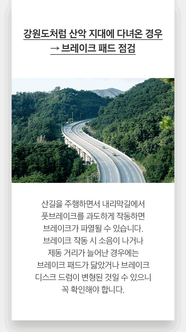 강원도처럼 산악 지대에 다녀온 경우 → 브레이크 패드 점검 산길을 주행하면서 내리막길에서 풋브레이크를 과도하게 작동하면 브레이크가 파열될 수 있습니다. 브레이크 작동 시 소음이 나거나 제동 거리가 늘어난 경우에는 브레이크 패드가 닳았거나 브레이크 디스크 드럼이 변형된 것일 수 있으니 꼭 확인해야 합니다.