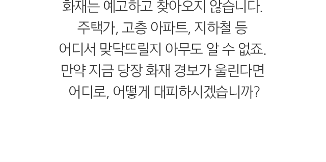  화재는 예고하고 찾아오지 않습니다.  주택가, 고층 아파트, 지하철 등  어디서 맞닥뜨릴지 아무도 알 수 없죠.  만약 지금 당장 화재 경보가 울린다면  어디로, 어떻게 대피하시겠습니까? 