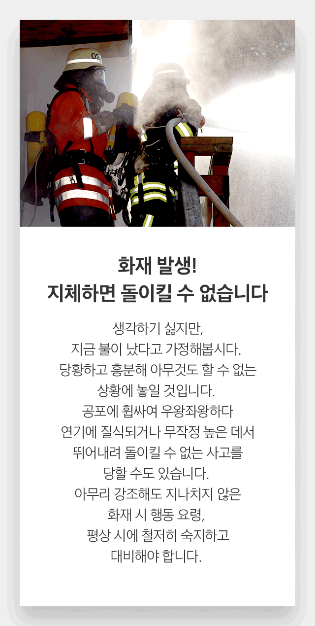 화재 발생! 지체하면 돌이킬 수 없습니다. 생각하기 싫지만, 지금 불이 났다고 가정해봅시다.  당황하고 흥분해 아무것도 할 수 없는 상황에 놓일 것입니다.  공포에 휩싸여 우왕좌왕하다 연기에 질식되거나 무작정 높은 데서 뛰어내려 돌이킬 수 없는 사고를 당할 수도 있습니다.  아무리 강조해도 지나치지 않은 화재 시 행동 요령,  평상 시에 철저히 숙지하고 대비해야 합니다. 