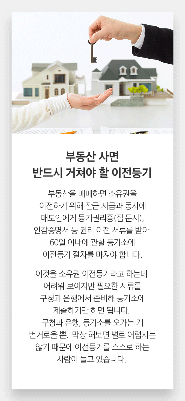 부동산 사면 반드시 거쳐야 할 이전등기 부동산을 매매하면 소유권을 이전하기 위해 잔금 지급과 동시에 매도인에게 등기권리증(집 문서), 인감증명서 등 권리 이전 서류를 받아 60일 이내에 관할 등기소에 이전등기 절차를 마쳐야 합니다. 이것을 소유권 이전등기라고 하는데 어려워 보이지만 필요한 서류를 구청과 은행에서 준비해 등기소에 제출하기만 하면 됩니다. 구청과 은행, 등기소를 오가는 게 번거로울 뿐,  막상 해보면 별로 어렵지는 않기 때문에 이전등기를 스스로 하는 사람이 늘고 있습니다.