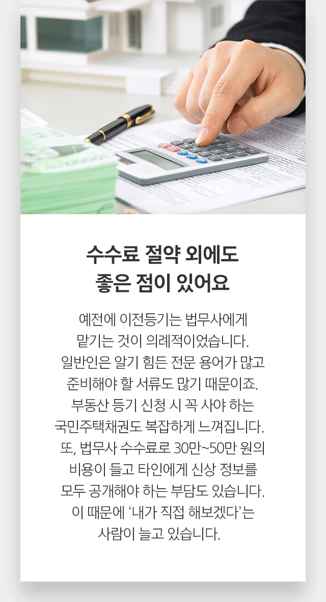 수수료 절약 외에도 좋은 점이 있어요 예전에 이전등기는 법무사에게 맡기는 것이 의례적이었습니다. 일반인은 알기 힘든 전문 용어가 많고 준비해야 할 서류도 많기 때문이죠. 부동산 등기 신청 시 꼭 사야 하는 국민주택채권도 복잡하게 느껴집니다. 또, 법무사 수수료로 30만~50만 원의 비용이 들고 타인에게 신상 정보를 모두 공개해야 하는 부담도 있습니다. 이 때문에 ‘내가 직접 해보겠다’는 사람이 늘고 있습니다.