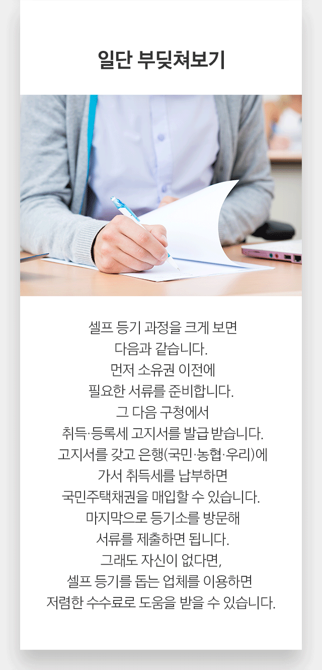 일단 부딪쳐보기 셀프 등기 과정을 크게 보면 다음과 같습니다.  먼저 소유권 이전에 필요한 서류를 준비합니다. 그 다음 구청에서 취득·등록세 고지서를 발급받습니다. 고지서를 갖고 은행(국민·농협·우리)에 가서 취득세를 납부하면 국민주택채권을 매입할 수 있습니다. 마지막으로 등기소를 방문해 서류를 제출하면 됩니다. 그래도 자신이 없다면,  셀프 등기를 돕는 업체를 이용하면 저렴한 수수료로 도움을 받을 수 있습니다.