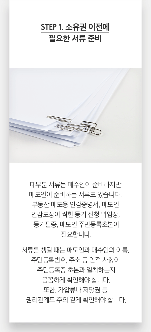 STEP 1. 소유권 이전에 필요한 서류 준비 대부분 서류는 매수인이 준비하지만 매도인이 준비하는 서류도 있습니다. 부동산 매도용 인감증명서, 매도인 인감도장이 찍힌 등기 신청 위임장, 등기필증, 매도인 주민등록초본이 필요합니다. 서류를 챙길 때는 매도인과 매수인의 이름, 주민등록번호, 주소 등 인적 사항이 주민등록증 초본과 일치하는지 꼼꼼하게 확인해야 합니다. 또한, 가압류나 저당권 등 권리관계도 주의 깊게 확인해야 합니다.