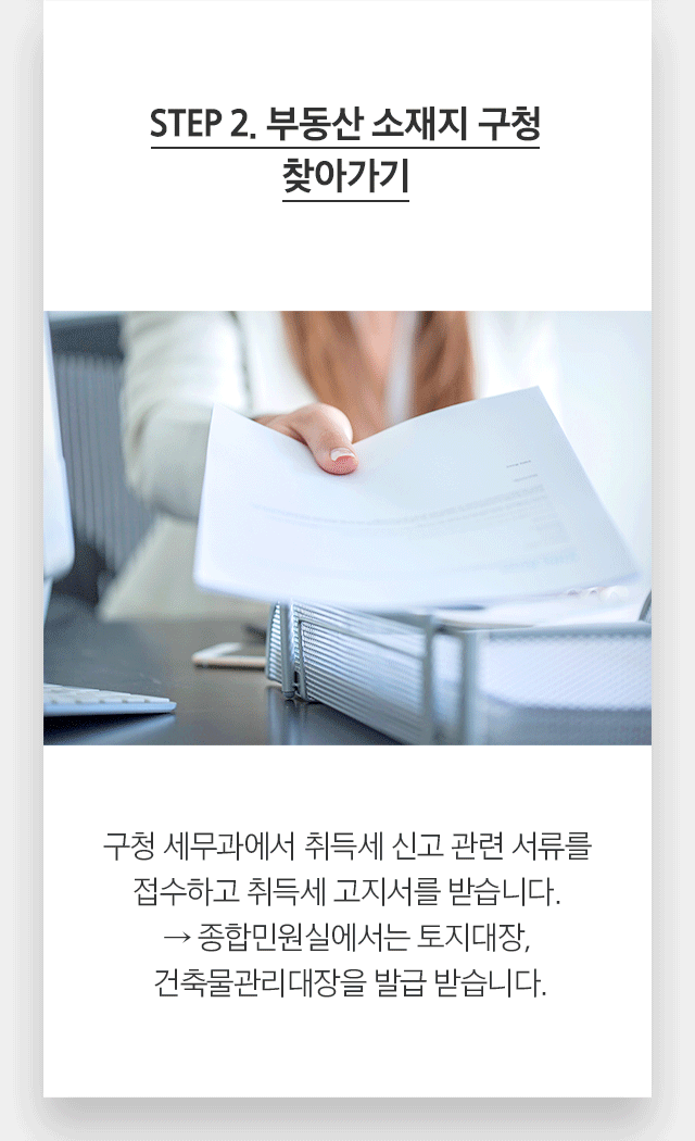 STEP 2. 부동산 소재지 구청 찾아가기 구청 세무과에서 취득세 신고 관련 서류를 접수하고 취득세 고지서를 받습니다. → 종합민원실에서는 토지대장, 건축물관리대장을 발급 받습니다.
