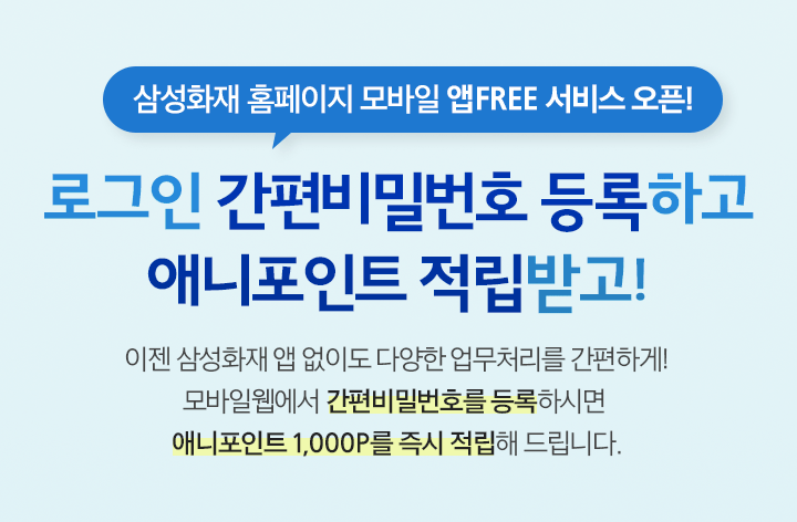 삼성화재 홈페이지 모바일 앱FREE 서비스 오픈! 로그인 간편비밀번호 등록하고 애니포인트 적립받고! 이젠 삼성화재 앱 없이도 다양한 업무처리를 간편하게! 모바일웹에서 간편비밀번호를 등록하시면 애니포인트 1,000P를 즉시 적립해 드립니다.