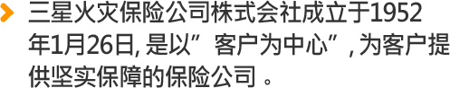 三星火灾保险公司株式会社成立于1952 年1月26日, 是以”客户为中心”, 为客户提 供坚实保障的保险公司。 