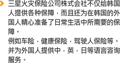 三星火灾保险公司株式会社不仅给韩国 人提供各种保障，而且还为在韩国的外 国人精心准备了日常生活中所需要的保 障。例如车险，健康保险，驾驶人保险等。 并为外国人提供中，英，日等语言咨询 服务。
