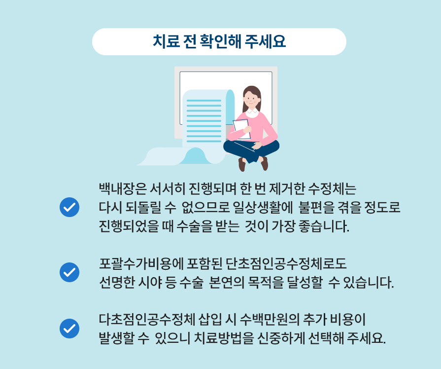 치료 전 확인해 주세요. 백내장은 서서히 진행되며 한 번 제거한 수정체는 다시 되돌릴 수  없으므로 일상생활에  불편을 겪을 정도로 진행되었을 때 수술을 받는  것이 가장 좋습니다. 포괄수가비용에 포함된 단초점인공수정체로도 선명한 시야 등 수술  본연의 목적을 달성할  수 있습니다. 다초점인공수정체 삽입 시 수백만원의 추가 비용이 발생할 수  있으니 치료방법을 신중하게 선택해 주세요.