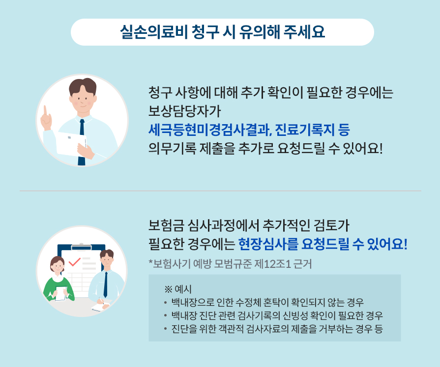 실손의료비 청구 시 유의해 주세요. 청구사항에 대해 추가 확인이 필요한 경우에는 보상담당자가 세극등현미경검사결과,진료기록지 등 의무기록 제출을 추가로 요청드릴 수 있어요! 보험금 심사과정에서 추가적인 검토가 필요한 경우에는 현장심사를 요청드릴 수 있어요! (보험사기 예방 모범규준 제12조1 근거)