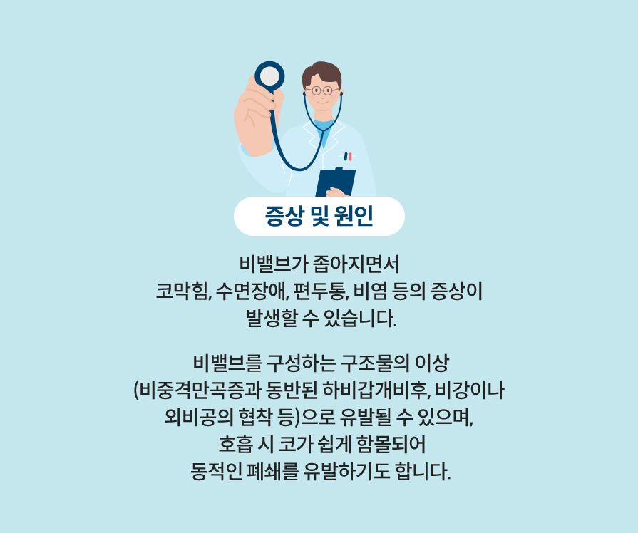 증상 및 원인: 비밸브가 좁아지면서 코막힘, 수면장애, 편두통, 비염 등의 증상이 발생할 수 있습니다. 비밸브를 구성하는 구조물의 이상 (비중격만곡증과 동반된 하비갑개비후, 비강이나 외비공의 협착 등)으로 유발될 수 있으며, 호흡 시 코가 쉽게 함몰되어 동적인 폐쇄를 유발하기도 합니다.
