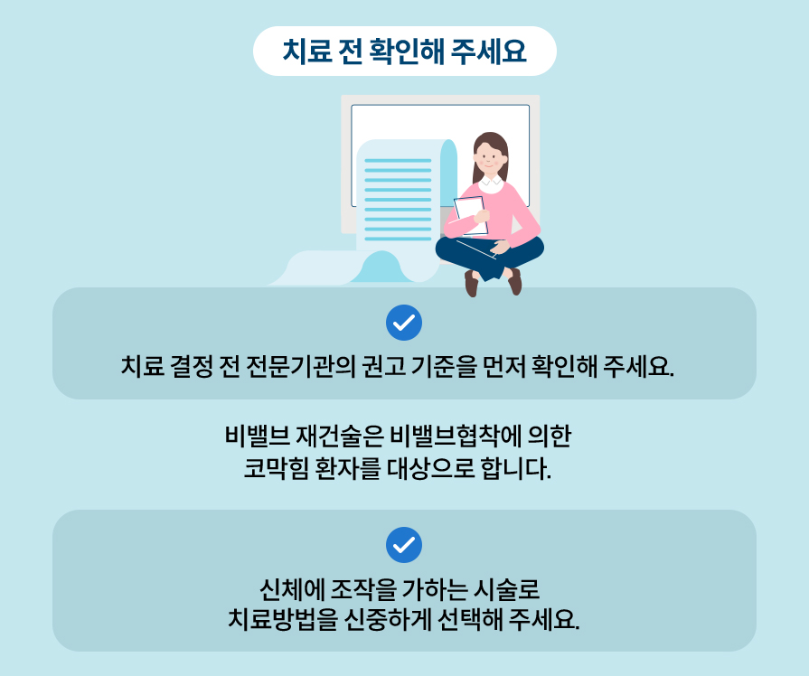 치료 전 확인해 주세요. 치료 결정 전 전문기관의 권고 기준을 먼저 확인해 주세요. 비밸브재건술은 비밸브협착에 의한 코막힘 환자를 대상으로 합니다. 신체에 조작을 가하는 시술로 치료방법을 신중하게 선택해 주세요.