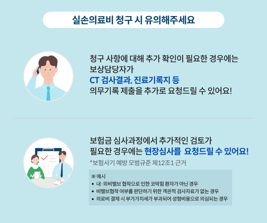 실손의료비 청구시 유의해 주세요. 청구 사항에 대해 추가 확인이 필요한 경우에는 보상담당자가 CT 검사결과, 진료기록지 등 의무기록 제출을 추가로 요청드릴 수 있어요! 보험금 심사과정에서 추가적인 검토가 필요한 경우에는 현장심사를  요청드릴 수 있어요! *보험사기 예방 모범규준 제12조1 근거 ※ 예시-내·외비밸브 협착으로 인한 코막힘 환자가 아닌 경우. 비밸브협착 여부를 판단하기 위한 객관적 검사자료가 없는 경우. 의료비 결제 시 부가가치세가 부과되어 성형비용으로 의심되는 경우.