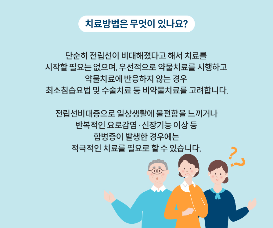 치료방법은 무엇이 있나요? 단순히 전립선이 비대해졌다고 해서 치료를 시작할 필요는 없으며, 우선적으로 약물치료를 시행하고 약물치료에 반응하지 않는 경우 최소침습요법 및 수술치료 등 비약물치료를 고려합니다.전립선비대증으로 일상생활에 불편함을 느끼거나 반복적인 요로감염·신장기능 이상 등 합병증이 발생한 경우에는 적극적인 치료를 필요로 할 수 있습니다. 