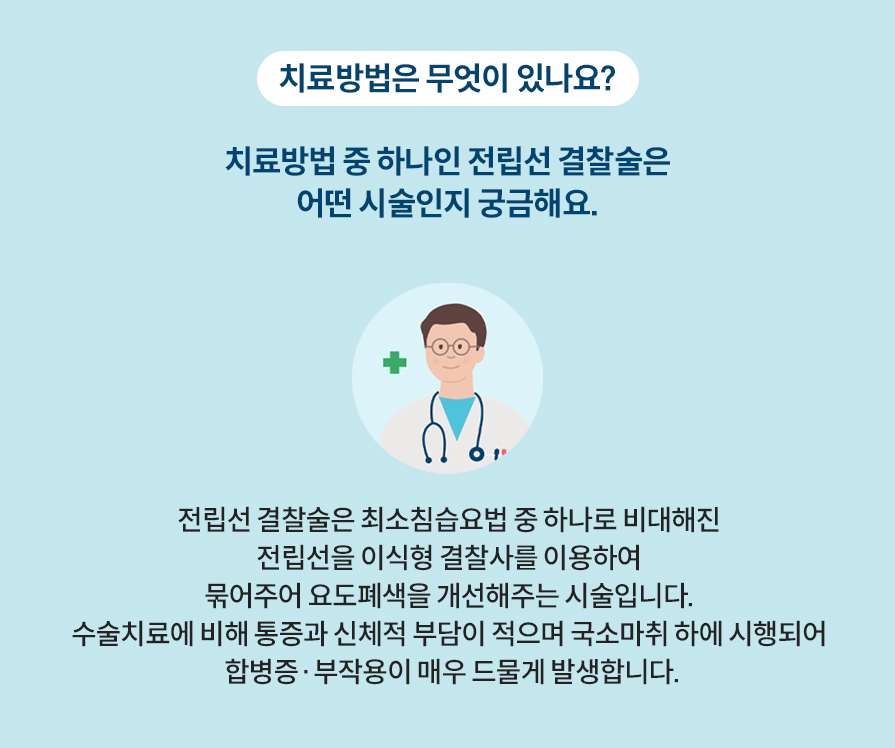 치료방법은 무엇이 있나요? 치료방법 중 하나인 전립선 결찰술은 어떤 시술인지 궁금해요. 전립선 결찰술은 최소침습요법 중 하나로 비대해진 전립선을 이식형 결찰사를 이용하여 묶어주어 요도폐색을 개선해주는 시술입니다. 수술치료에 비해 통증과 신체적 부담이 적으며 국소마취 하에 시행되어 합병증·부작용이 매우 드물게 발생합니다.