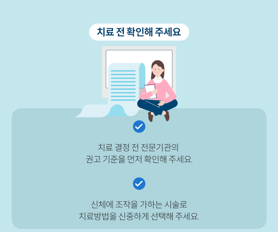치료 전 확인해 주세요. 치료 결정 전 전문기관의 권고 기준을 먼저 확인해 주세요. 신체에 조작을 가하는 시술로 치료방법을 신중하게 선택해 주세요.