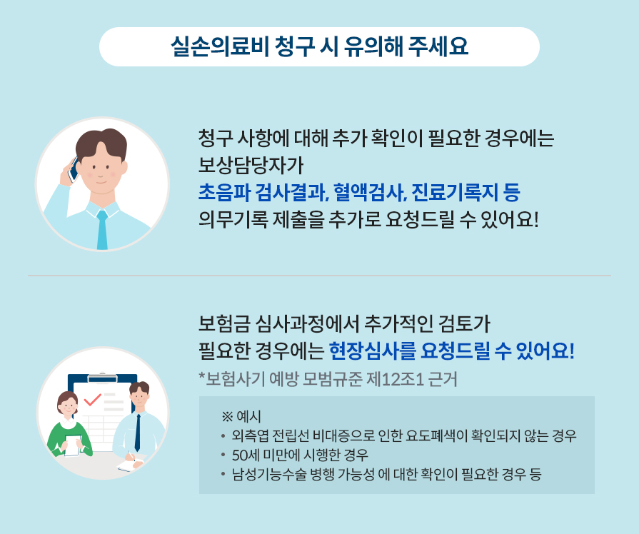 실손의료비 청구 시 유의해 주세요. 청구 사항에 대해 추가 확인이  필요한 경우에는 보상담당자가 초음파 검사결과, 혈액검사, 진료기록지 등 의무기록 제출을 추가로 요청드릴 수 있어요! 보험금 심사과정에서 추가적인 검토가 필요한 경우에는 현장심사를 요청드릴 수 있어요! *보험사기 예방 모범규준 제12조1 근거 ※ 예시-외측엽 전립선 비대증으로 인한 요도폐색이 확인되지 않는 경우. 50세 미만에 시행한 경우. 남성기능수술 병행 가능성 에 대한 확인이 필요한 경우 등