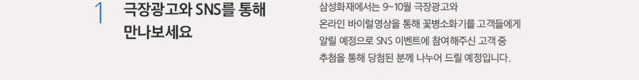 1.극장광고와 SNS를 통해 만나보세요. - 삼성화재에서는 9~10월 극장광고와 온라인 바이럴영상을 통해 꽃병소화기를 고객들에게 알릴 예정으로 SNS 이벤트에 참여해주신 고객 중 추첨을 통해 당첨된 분께 나누어 드릴 예정입니다.