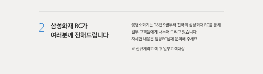 2. 삼성화재 RC가 여러분께 전해드립니다. - 꽃병소화기는 '18년 9월부터  전국의 삼성화재 RC를 통해 일부 고객들에게 나누어 드리고 있습니다. 자세한 내용은 담당RC님께 문의해 주세요.  ※ 신규계약고객 中 일부고객대상