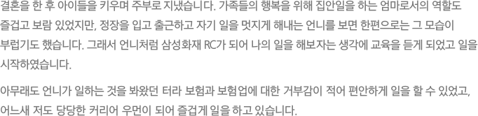 결혼을 한 후 아이들을 키우며 주부로 지냈습니다. 가족들의 행복을 위해 집안일을 하는 엄마로서의 역할도 즐겁고 보람 있었지만, 정장을 입고 출근하고 자기 일을 멋지게 해내는 언니를 보면 한편으로는 그 모습이 부럽기도 했습니다. 그래서 언니처럼 삼성화재 RC가 되어 나의 일을 해보자는 생각에 교육을 듣게 되었고 일을 시작하였습니다. 아무래도 언니가 일하는 것을 봐왔던 터라 보험과 보험업에 대한 거부감이 적어 편안하게 일을 할 수 있었고, 어느새 저도 당당한 커리어 우먼이 되어 즐겁게 일을 하고 있습니다.