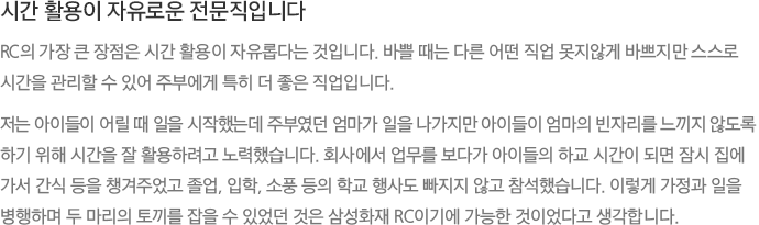 시간 활용이 자유로운 전문직입니다 - RC의 가장 큰 장점은 시간 활용이 자유롭다는 것입니다. 바쁠 때는 다른 어떤 직업 못지않게 바쁘지만 스스로 시간을 관리할 수 있어 주부에게 특히 더 좋은 직업입니다. 저는 아이들이 어릴 때 일을 시작했는데 주부였던 엄마가 일을 나가지만 아이들이 엄마의 빈자리를 느끼지 않도록 하기 위해 시간을 잘 활용하려고 노력했습니다. 회사에서 업무를 보다가 아이들의 하교 시간이 되면 잠시 집에 가서 간식 등을 챙겨주었고 졸업, 입학, 소풍 등의 학교 행사도 빠지지 않고 참석했습니다. 이렇게 가정과 일을 병행하며 두 마리의 토끼를 잡을 수 있었던 것은 삼성화재 RC이기에 가능한 것이었다고 생각합니다.