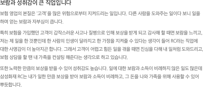 보람과 성취감이 큰 직업입니다 - 보험 영업의 본질은 ‘고객’을 많은 위험으로부터 지켜드리는 일입니다. 다른 사람을 도와주는 일이다 보니 일을 하며 얻는 보람과 자부심이 큽니다. 특히 보험을 가입했던 고객이 갑작스러운 사고나 질병으로 인해 보상을 받게 되고 감사해 할 때면 보람을 느끼고, 저는 제 일을 한 것뿐인데 한 사람의 인생이 달라지고 한 가정을 지켜줄 수 있다는 생각이 들어 RC라는 직업에 대한 사명감이 더 높아지곤 합니다. 그래서 고객이 어렵고 힘든 일을 겪을 때면 진심을 다해 내 일처럼 도와드리고, 보험 상담을 할 땐 내 가족을 컨설팅 해준다는 생각으로 하고 있습니다. 또한 노력한 만큼의 보상을 받을 수 있어 성취감도 높습니다. 일에 대한 보람과 소득이 비례하지 않은 일도 많은데 삼성화재 RC는 내가 일한 만큼 보상을 받아 보람과 소득이 비례하고, 그 돈을 나와 가족을 위해 사용할 수 있어 뿌듯합니다.