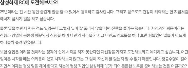 삼성화재 RC에 도전해보세요! - 25년이라는 긴 시간 동안 즐겁게 일을 할 수 있어서 행복하고 감사합니다. 그리고 앞으로도 건강이 허락하는 한 지금처럼 에너지 넘치게 일을 하고 싶습니다.
							물론 일을 하면서 힘든 적도 있었는데 그렇게 일이 잘 풀리지 않을 때면 산행을 즐기곤 했습니다. 자신과의 싸움이라는 산행과 영업의 공통점 때문인지 산행을 하며 나만의 시간을 가지고 마인드 컨트롤을 하다 보면 힘들었던 일들이 어느새 하나둘씩 풀려 있었습니다.보험 영업은 어려울 것이라는 생각에 쉽게 시작을 하지 못한다면 자신감을 가지고 도전해보라고 얘기하고 싶습니다. 어떤 일이든 시작할 때는 어려움이 있고 시작해보지 않고는 그 일이 자신과 잘 맞는지 알 수 없기 때문입니다. 평균수명이 길어지면서 이제는 평생 일을 해야 한다고 하는데 평생 직업인 삼성화재 RC가 되어 든든한 노후를 준비해보는 것은 어떨까요?