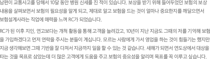 남편이 교통사고를 당해서 10달 동안 병원 신세를 진 적이 있습니다. 보상을 받기 위해 들어두었던 보험의 보상 내용을 살펴보면서 보험의 필요성을 알게 되고, 제대로 알고 보험을 드는 것이 얼마나 중요한지를 깨달으면서 보험설계사라는 직업에 매력을 느껴 RC가 되었습니다.
							RC가 된 이후 지인, 연고보다는 개척 활동을 통해 고객을 늘려갔고, 10년이 지난 지금도 그때의 저를 기억해 보험을 가입하겠다고 먼저 연락을 주시는 분들이 계십니다. 모르는 사람에게 가서 영업을 하는 것이 힘들기는 했지만 지금 생각해보면 그때 기반을 잘 다져서 지금까지 일을 할 수 있는 것 같습니다. 새해가 되면서 연도상에서 대상을 타는 것을 목표로 삼았는데 더 많은 고객에게 도움을 주고 보험의 중요성을 알리며 목표를 꼭 이루고 싶습니다.
