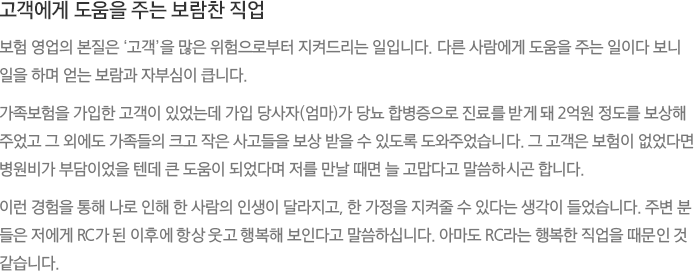 고객에게 도움을 주는 보람찬 직업 - 보험 영업의 본질은 ‘고객’을 많은 위험으로부터 지켜드리는 일입니다. 다른 사람에게 도움을 주는 일이다 보니 일을 하며 얻는 보람과 자부심이 큽니다. 가족보험을 가입한 고객이 있었는데 가입 당사자(엄마)가 당뇨 합병증으로 진료를 받게 돼 2억원 정도를 보상해 주었고 그 외에도 가족들의 크고 작은 사고들을 보상 받을 수 있도록 도와주었습니다. 그 고객은 보험이 없었다면 병원비가 부담이었을 텐데 큰 도움이 되었다며 저를 만날 때면 늘 고맙다고 말씀하시곤 합니다.
							이런 경험을 통해 나로 인해 한 사람의 인생이 달라지고, 한 가정을 지켜줄 수 있다는 생각이 들었습니다. 주변 분들은 저에게 RC가 된 이후에 항상 웃고 행복해 보인다고 말씀하십니다. 아마도 RC라는 행복한 직업을 때문인 것 같습니다.