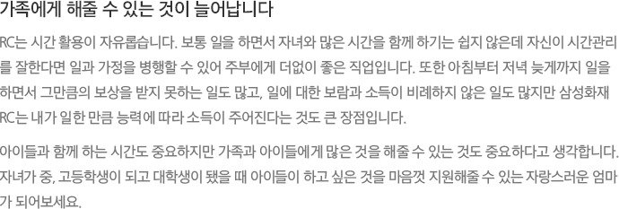 가족에게 해줄 수 있는 것이 늘어납니다 - RC는 시간 활용이 자유롭습니다. 보통 일을 하면서 자녀와 많은 시간을 함께 하기는 쉽지 않은데 자신이 시간관리를 잘한다면 일과 가정을 병행할 수 있어 주부에게 더없이 좋은 직업입니다. 또한 아침부터 저녁 늦게까지 일을 하면서 그만큼의 보상을 받지 못하는 일도 많고, 일에 대한 보람과 소득이 비례하지 않은 일도 많지만 삼성화재 RC는 내가 일한 만큼 능력에 따라 소득이 주어진다는 것도 큰 장점입니다.
							아이들과 함께 하는 시간도 중요하지만 가족과 아이들에게 많은 것을 해줄 수 있는 것도 중요하다고 생각합니다.
							자녀가 중, 고등학생이 되고 대학생이 됐을 때 아이들이 하고 싶은 것을 마음껏 지원해줄 수 있는 자랑스러운 엄마가 되어보세요.