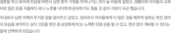 결혼을 하고 육아에 전념을 하면서 남편 혼자 가정을 꾸려나가는 것이 늘 마음에 걸렸고, 생활비와 아이들의 교육
							비로 많은 돈을 지출하다 보니 노후를 넉넉하게 준비하기도 힘들 것 같아 걱정이 되곤 했습니다.
							아내로서 남편 어깨의 무거운 짐을 덜어주고 싶었고, 엄마로서 아이들에게 더 많은 것을 해주며 일하는 멋진 엄마의 모습을 보여주고 싶어 고민을 하던 중 삼성화재 RC는 노력한 만큼 돈을 벌 수 있고, 정년 없이 계속할 수 있다는 말에 선택하게 되었습니다