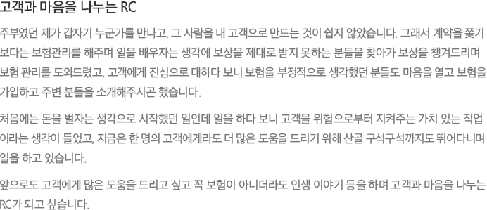 고객과 마음을 나누는 RC - 주부였던 제가 갑자기 누군가를 만나고, 그 사람을 내 고객으로 만드는 것이 쉽지 않았습니다. 그래서 계약을 ?기 보다는 보험관리를 해주며 일을 배우자는 생각에 보상을 제대로 받지 못하는 분들을 찾아가 보상을 챙겨드리며 보험 관리를 도와드렸고, 고객에게 진심으로 대하다 보니 보험을 부정적으로 생각했던 분들도 마음을 열고 보험을 가입하고 주변 분들을 소개해주시곤 했습니다.
							처음에는 돈을 벌자는 생각으로 시작했던 일인데 일을 하다 보니 고객을 위험으로부터 지켜주는 가치 있는 직업이라는 생각이 들었고, 지금은 한 명의 고객에게라도 더 많은 도움을 드리기 위해 산골구석구석까지도 뛰어다니며 일을 하고 있습니다.
							앞으로도 고객에게 많은 도움을 드리고 싶고 꼭 보험이 아니더라도 인생 이야기 등을 하며 고객과 마음을 나누는 RC가 되고 싶습니다.