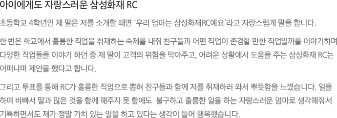 아이에게도 자랑스러운 삼성화재 RC - 초등학교 4학년인 제 딸은 저를 소개할 때면 ‘우리 엄마는 삼성화재RC예요’라고 자랑스럽게 말을 합니다. 한 번은 학교에서 훌륭한 직업을 취재하는 숙제를 내줘 친구들과 어떤 직업이 존경할 만한 직업일까를 이야기하며 다양한 직업들을 이야기 하던 중 제 딸이 고객의 위험을 막아주고, 어려운 상황에서 도움을 주는 삼성화재 RC는 어떠냐며 제안을 했다고 합니다.그리고 투표를 통해 RC가 훌륭한 직업으로 뽑혀 친구들과 함께 저를 취재하러 와서 뿌듯함을 느꼈습니다. 일을 하며 바빠서 딸과 많은 것을 함께 해주지 못 함에도  불구하고 훌륭한 일을 하는 자랑스러운 엄마로 생각해줘서 기특하면서도 제가 정말 가치 있는 일을 하고 있다는 생각이 들어 행복했습니다.