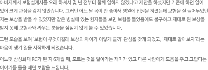 아버지께서 보험설계사를 오래 하셔서 몇 년 전부터 함께 일하지 않겠냐고 제안을 하셨지만 기존에 하던 일이
							있어 크게 관심을 갖지 않았습니다. 그러던 어느 날 몸이 안 좋아서 병원에 입원을 하였는데 보험을 잘 들어두었던 저는 보상을 받을 수 있었지만 같은 병실에 있는 환자들을 보면 보험을 들었음에도 불구하고 제대로 된 보상을 받지 못해 보험사와 싸우는 분들을 심심치 않게 볼 수 있었습니다.그런 모습을 보며 ‘보험이 무엇이길래 보상의 차이가 이렇게 클까’ 관심을 갖게 되었고, ‘제대로 알아보자’라는 마음이 생겨 일을 시작하게 되었습니다. 어느덧 삼성화재 RC가 된 지 6개월 째, 모르는 것을 알아가는 재미가 있고 다른 사람에게 도움을 주고 고맙다는 이야기를 들을 때면 보람을 느낍니다.