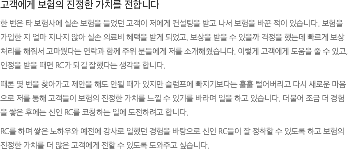 고객에게 보험의 진정한 가치를 전합니다 - 한 번은 타 보험사에 실손 보험을 들었던 고객이 저에게 컨설팅을 받고 나서 보험을 바꾼 적이 있습니다. 보험을 가입한 지 얼마 지나지 않아 실손 의료비 혜택을 받게 되었고, 보상을 받을 수 있을까 걱정을 했는데 빠르게 보상처리를 해줘서 고마웠다는 연락과 함께 주위 분들에게 저를 소개해줬습니다. 이렇게 고객에게 도움을 줄 수 있고, 인정을 받을 때면 RC가 되길 잘했다는 생각을 합니다.
							때론 몇 번을 찾아가고 제안을 해도 안될 때가 있지만 슬럼프에 빠지기보다는 훌훌 털어버리고 다시 새로운 마음으로 저를 통해 고객들이 보험의 진정한 가치를 느낄 수 있기를 바라며 일을 하고 있습니다. 더불어 조금 더 경험을 쌓은 후에는 신인 RC를 코칭하는 일에 도전하려고 합니다. RC를 하며 쌓은 노하우와 예전에 강사로 일했던 경험을 바탕으로 신인 RC들이 잘 정착할 수 있도록 하고 보험의 진정한 가치를 더 많은 고객에게 전할 수 있도록 도와주고 싶습니다..