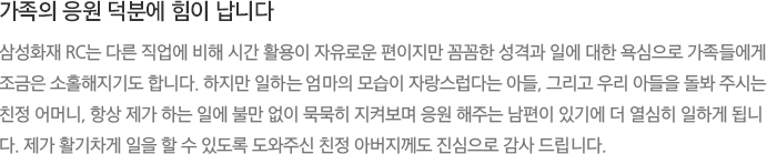 가족의 응원 덕분에 힘이 납니다 - 삼성화재 RC는 다른 직업에 비해 시간 활용이 자유로운 편이지만 꼼꼼한 성격과 일에 대한 욕심으로 가족들에게 조금은 소홀해지기도 합니다. 하지만 일하는 엄마의 모습이 자랑스럽다는 아들, 그리고 우리 아들을 돌봐 주시는 친정 어머니, 항상 제가 하는 일에 불만 없이 묵묵히 지켜보며 응원 해주는 남편이 있기에 더 열심히 일하게 됩니다. 제가 활기차게 일을 할 수 있도록 도와주신 친정 아버지께도 진심으로 감사 드립니다.