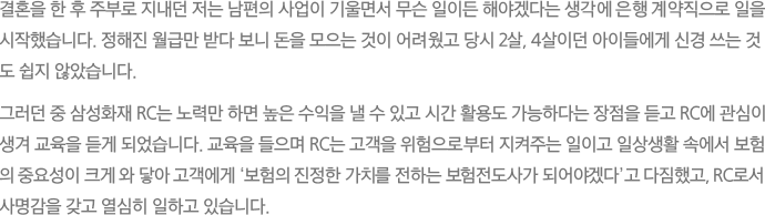 결혼을 한 후 주부로 지내던 저는 남편의 사업이 기울면서 무슨 일이든 해야겠다는 생각에 은행 계약직으로 일을
							시작했습니다. 정해진 월급만 받다 보니 돈을 모으는 것이 어려웠고 당시 2살, 4살이던 아이들에게 신경 쓰는 것도 쉽지 않았습니다.
							그러던 중 삼성화재 RC는 노력만 하면 높은 수익을 낼 수 있고 시간 활용도 가능하다는 장점을 듣고 RC에 관심이 생겨 교육을 듣게 되었습니다. 교육을 들으며 RC는 고객을 위험으로부터 지켜주는 일이고 일상생활 속에서 보험의 중요성이 크게 와 닿아 고객에게 ‘보험의 진정한 가치를 전하는 보험전도사가 되어야겠다’고 다짐했고, RC로서 사명감을 갖고 열심히 일하고 있습니다.