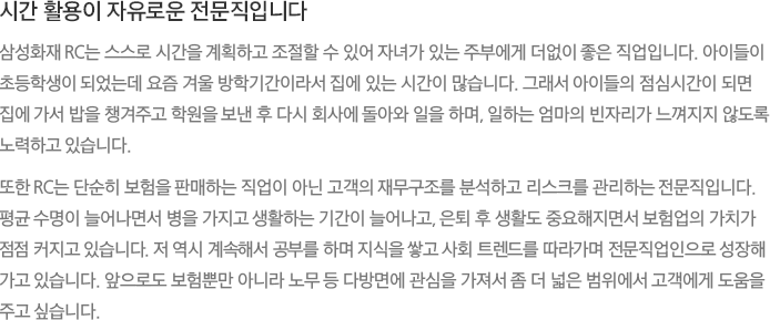 시간 활용이 자유로운 전문직입니다 - 삼성화재 RC는 스스로 시간을 계획하고 조절할 수 있어 자녀가 있는 주부에게 더없이 좋은 직업입니다. 아이들이 초등학생이 되었는데 요즘 겨울 방학기간이라서 집에 있는 시간이 많습니다. 그래서 아이들의 점심시간이 되면 집에 가서 밥을 챙겨주고 학원을 보낸 후 다시 회사에 돌아와 일을 하며, 일하는 엄마의 빈자리가 느껴지지 않도록 노력하고 있습니다.또한 RC는 단순히 보험을 판매하는 직업이 아닌 고객의 재무구조를 분석하고 리스크를 관리하는 전문직입니다.
							평균 수명이 늘어나면서 병을 가지고 생활하는 기간이 늘어나고, 은퇴 후 생활도 중요해지면서 보험업의 가치가 점점 커지고 있습니다. 저 역시 계속해서 공부를 하며 지식을 쌓고 사회 트렌드를 따라가며 전문직업인으로 성장해 가고 있습니다. 앞으로도 보험뿐만 아니라 노무 등 다방면에 관심을 가져서 좀 더 넓은 범위에서 고객에게 도움을 주고 싶습니다.