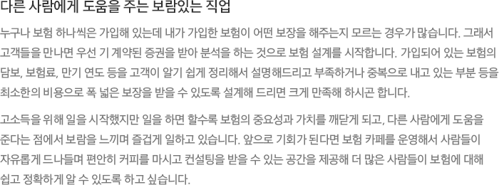 다른 사람에게 도움을 주는 보람있는 직업 - 누구나 보험 하나씩은 가입해 있는데 내가 가입한 보험이 어떤 보장을 해주는지 모르는 경우가 많습니다. 그래서 고객들을 만나면 우선 기 계약된 증권을 받아 분석을 하는 것으로 보험 설계를 시작합니다. 가입되어 있는 보험의 담보, 보험료, 만기 연도 등을 고객이 알기 쉽게 정리해서 설명해드리고 부족하거나 중복으로 내고 있는 부분 등을 최소한의 비용으로 폭 넓은 보장을 받을 수 있도록 설계해 드리면 크게 만족해 하시곤 합니다. 고소득을 위해 일을 시작했지만 일을 하면 할수록 보험의 중요성과 가치를 깨닫게 되고, 다른 사람에게 도움을 준다는 점에서 보람을 느끼며 즐겁게 일하고 있습니다. 앞으로 기회가 된다면 보험 카페를 운영해서 사람들이 자유롭게 드나들며 편안히 커피를 마시고 컨설팅을 받을 수 있는 공간을 제공해 더 많은 사람들이 보험에 대해 쉽고 정확하게 알 수 있도록 하고 싶습니다.