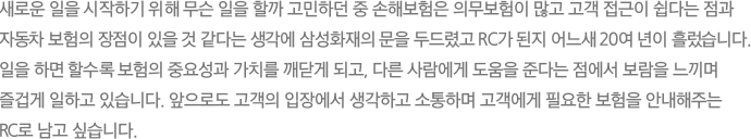 새로운 일을 시작하기 위해 무슨 일을 할까 고민하던 중 손해보험은 의무보험이 많고 고객 접근이 쉽다는 점과
							자동차 보험의 장점이 있을 것 같다는 생각에 삼성화재의 문을 두드렸고 RC가 된지 어느새 20여 년이 흘렀습니다. 일을 하면 할수록 보험의 중요성과 가치를 깨닫게 되고, 다른 사람에게 도움을 준다는 점에서 보람을 느끼며 즐겁게 일하고 있습니다. 앞으로도 고객의 입장에서 생각하고 소통하며 고객에게 필요한 보험을 안내해주는 RC로 남고 싶습니다.