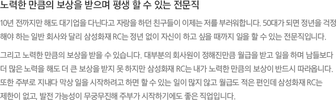 노력한 만큼의 보상을 받으며 평생 할 수 있는 전문직 - 10년 전까지만 해도 대기업을 다닌다고 자랑을 하던 친구들이 이제는 저를 부러워합니다. 50대가 되면 정년을 걱정해야 하는 일반 회사와 달리 삼성화재 RC는 정년 없이 자신이 하고 싶을 때까지 일을 할 수 있는 전문직입니다.
							그리고 노력한 만큼의 보상을 받을 수 있습니다. 대부분의 회사원이 정해진만큼 월급을 받고 일을 하며 남들보다더 많은 노력을 해도 더 큰 보상을 받지 못 하지만 삼성화재 RC는 내가 노력한 만큼의 보상이 반드시 따라옵니다. 또한 주부로 지내다 막상 일을 시작하려고 하면 할 수 있는 일이 많지 않고 월급도 적은 편인데 삼성화재 RC는 제한이 없고, 발전 가능성이 무궁무진해 주부가 시작하기에도 좋은 직업입니다.
